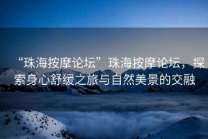 “珠海按摩論壇”珠海按摩論壇，探索身心舒緩之旅與自然美景的交融
