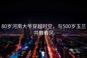 80歲河南大爺穿越時(shí)空，與500歲玉蘭共舞春風(fēng)