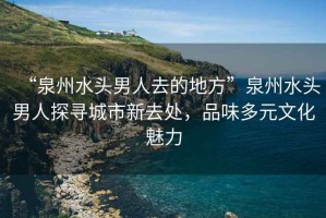 “泉州水頭男人去的地方”泉州水頭男人探尋城市新去處，品味多元文化魅力