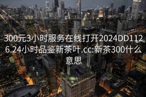 300元3小時(shí)服務(wù)在線(xiàn)打開(kāi)2024DD1126.24小時(shí)品鑒新茶葉.cc:新茶300什么意思