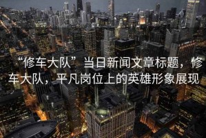 “修車(chē)大隊”當日新聞文章標題，修車(chē)大隊，平凡崗位上的英雄形象展現