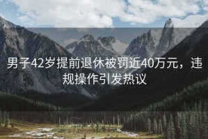 男子42歲提前退休被罰近40萬(wàn)元，違規操作引發(fā)熱議