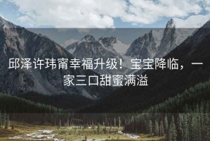 邱澤許瑋甯幸福升級！寶寶降臨，一家三口甜蜜滿(mǎn)溢