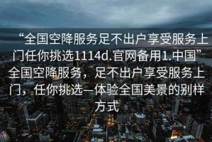 “全國空降服務(wù)足不出戶(hù)享受服務(wù)上門(mén)任你挑選1114d.官網(wǎng)備用1.中國”全國空降服務(wù)，足不出戶(hù)享受服務(wù)上門(mén)，任你挑選—體驗全國美景的別樣方式