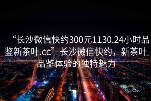“長(cháng)沙微信快約300元1130.24小時(shí)品鑒新茶葉.cc”長(cháng)沙微信快約，新茶葉品鑒體驗的獨特魅力