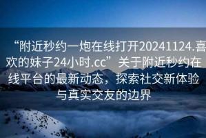 “附近秒約一炮在線(xiàn)打開(kāi)20241124.喜歡的妹子24小時(shí).cc”關(guān)于附近秒約在線(xiàn)平臺的最新動(dòng)態(tài)，探索社交新體驗與真實(shí)交友的邊界