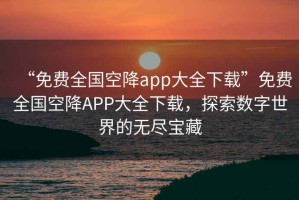 “免費全國空降app大全下載”免費全國空降APP大全下載，探索數字世界的無(wú)盡寶藏