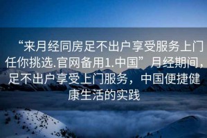 “來(lái)月經(jīng)同房足不出戶(hù)享受服務(wù)上門(mén)任你挑選.官網(wǎng)備用1.中國”月經(jīng)期間，足不出戶(hù)享受上門(mén)服務(wù)，中國便捷健康生活的實(shí)踐