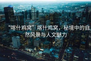 “喀什雞窩”喀什雞窩，秘境中的自然風(fēng)景與人文魅力