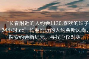 “長(cháng)春附近的人約會(huì )1130.喜歡的妹子24小時(shí).cc”長(cháng)春附近的人約會(huì )新風(fēng)尚，探索約會(huì )新紀元，尋找心儀對象