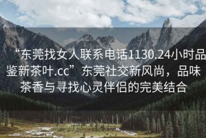 “東莞找女人聯(lián)系電話(huà)1130.24小時(shí)品鑒新茶葉.cc”東莞社交新風(fēng)尚，品味茶香與尋找心靈伴侶的完美結合