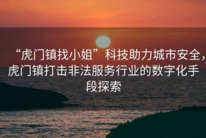 “虎門(mén)鎮找小姐”科技助力城市安全，虎門(mén)鎮打擊非法服務(wù)行業(yè)的數字化手段探索