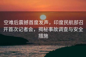 空難后震撼首度發(fā)聲，印度民航部召開(kāi)首次記者會(huì )，揭秘事故調查與安全措施