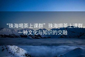 “珠海喝茶上課群”珠海喝茶上課群，一種文化與知識的交融