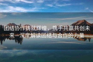 團結協(xié)作鑄就輝煌，攜手共贏(yíng)共創(chuàng  )未來(lái)—深度解讀團結與合作的力量
