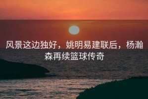 風(fēng)景這邊獨好，姚明易建聯(lián)后，楊瀚森再續籃球傳奇