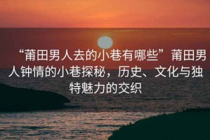 “莆田男人去的小巷有哪些”莆田男人鐘情的小巷探秘，歷史、文化與獨特魅力的交織
