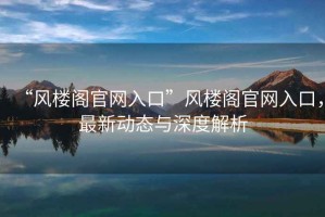 “風(fēng)樓閣官網(wǎng)入口”風(fēng)樓閣官網(wǎng)入口，最新動(dòng)態(tài)與深度解析