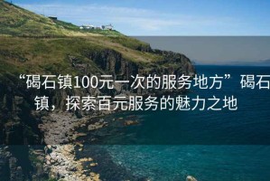 “碣石鎮100元一次的服務(wù)地方”碣石鎮，探索百元服務(wù)的魅力之地
