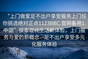 “上門(mén)做愛(ài)足不出戶(hù)享受服務(wù)上門(mén)任你挑選絕對正點(diǎn)1123BBC.官網(wǎng)備用1.中國”探索現代生活新體驗，上門(mén)服務(wù)與愛(ài)的新概念—足不出戶(hù)享受多元化服務(wù)體驗