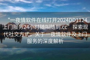 “一夜情軟件在線(xiàn)打開(kāi)2024DD1124.上門(mén)服務(wù)24小時(shí)隨叫隨到.cc”探索現代社交方式，關(guān)于一夜情軟件及上門(mén)服務(wù)的深度解析