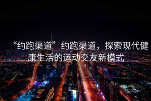 “約跑渠道”約跑渠道，探索現代健康生活的運動(dòng)交友新模式