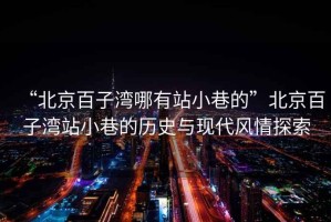 “北京百子灣哪有站小巷的”北京百子灣站小巷的歷史與現代風(fēng)情探索