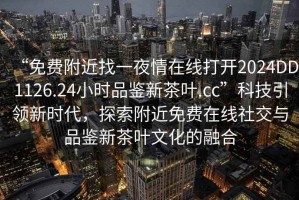 “免費附近找一夜情在線(xiàn)打開(kāi)2024DD1126.24小時(shí)品鑒新茶葉.cc”科技引領(lǐng)新時(shí)代，探索附近免費在線(xiàn)社交與品鑒新茶葉文化的融合