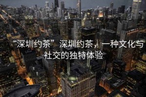 “深圳約茶”深圳約茶，一種文化與社交的獨特體驗