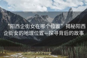 “陽(yáng)西企街女在哪個(gè)位置”揭秘陽(yáng)西企街女的地理位置—探尋背后的故事