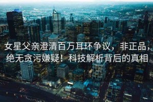 女星父親澄清百萬(wàn)耳環(huán)爭議，非正品，絕無(wú)貪污嫌疑！科技解析背后的真相