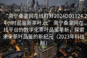 “南寧桑拿網(wǎng)在線(xiàn)打開(kāi)2024DD1124.24小時(shí)品鑒新茶葉.cc”南寧桑拿網(wǎng)在線(xiàn)平臺的數字化茶葉品鑒革新，探索未來(lái)茶葉品鑒的新紀元（2023年科技版）