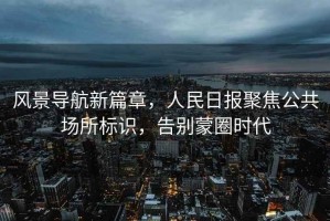 風(fēng)景導航新篇章，人民日報聚焦公共場(chǎng)所標識，告別蒙圈時(shí)代