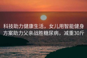 科技助力健康生活，女兒用智能健身方案助力父親戰勝糖尿病，減重30斤