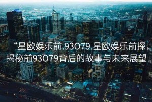 “星歐娛樂(lè )前.93O79.星歐娛樂(lè )前探，揭秘前93O79背后的故事與未來(lái)展望