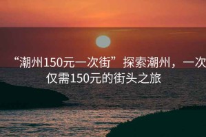 “潮州150元一次街”探索潮州，一次僅需150元的街頭之旅