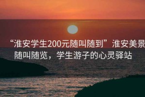 “淮安學(xué)生200元隨叫隨到”淮安美景隨叫隨覽，學(xué)生游子的心靈驛站