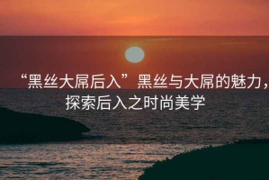 “黑絲大屌后入”黑絲與大屌的魅力，探索后入之時(shí)尚美學(xué)