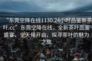 “東莞空降在線(xiàn)1130.24小時(shí)品鑒新茶葉.cc”東莞空降在線(xiàn)，全新茶葉品鑒盛宴，全天候開(kāi)啟，探尋茶葉的魅力之旅
