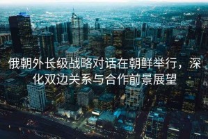 俄朝外長(cháng)級戰略對話(huà)在朝鮮舉行，深化雙邊關(guān)系與合作前景展望