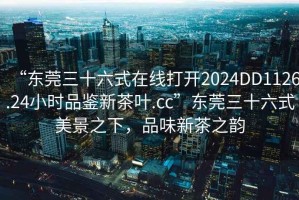 “東莞三十六式在線(xiàn)打開(kāi)2024DD1126.24小時(shí)品鑒新茶葉.cc”東莞三十六式美景之下，品味新茶之韻