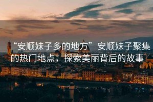 “安順妹子多的地方”安順妹子聚集的熱門(mén)地點(diǎn)，探索美麗背后的故事
