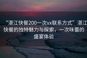 “湛江快餐200一次vx聯(lián)系方式”湛江快餐的獨特魅力與探索，一次味蕾的盛宴體驗