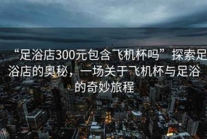 “足浴店300元包含飛機杯嗎”探索足浴店的奧秘，一場(chǎng)關(guān)于飛機杯與足浴的奇妙旅程