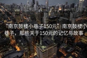 “南京鼓樓小巷子150元”南京鼓樓小巷子，那些關(guān)于150元的記憶與故事