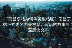 “南昌東站為何叫美根站呢”南昌東站正式更名為美根站，背后的故事與深層含義