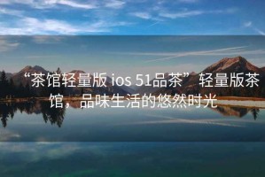 “茶館輕量版 ios 51品茶”輕量版茶館，品味生活的悠然時(shí)光