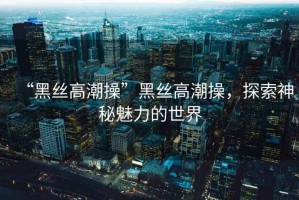 “黑絲高潮操”黑絲高潮操，探索神秘魅力的世界