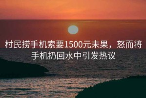 村民撈手機索要1500元未果，怒而將手機扔回水中引發(fā)熱議