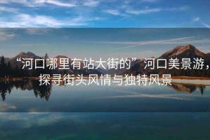 “河口哪里有站大街的”河口美景游，探尋街頭風(fēng)情與獨特風(fēng)景